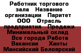 Работник торгового зала › Название организации ­ Паритет, ООО › Отрасль предприятия ­ Продажи › Минимальный оклад ­ 1 - Все города Работа » Вакансии   . Ханты-Мансийский,Белоярский г.